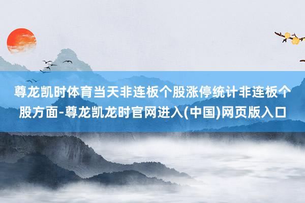 尊龙凯时体育　　当天非连板个股涨停统计　　非连板个股方面-尊龙凯龙时官网进入(中国)网页版入口