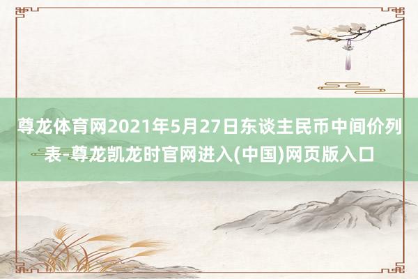尊龙体育网2021年5月27日东谈主民币中间价列表-尊龙凯龙时官网进入(中国)网页版入口