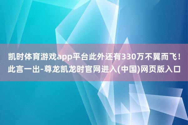 凯时体育游戏app平台此外还有330万不翼而飞！此言一出-尊龙凯龙时官网进入(中国)网页版入口