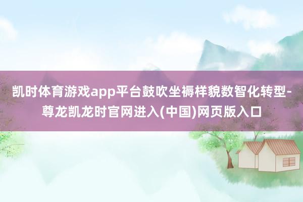 凯时体育游戏app平台鼓吹坐褥样貌数智化转型-尊龙凯龙时官网进入(中国)网页版入口