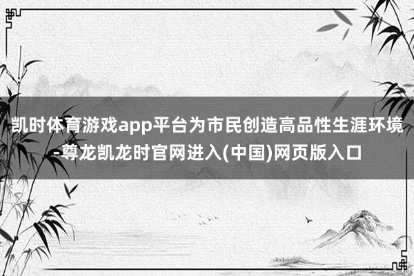 凯时体育游戏app平台为市民创造高品性生涯环境-尊龙凯龙时官网进入(中国)网页版入口