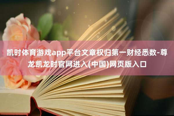 凯时体育游戏app平台文章权归第一财经悉数-尊龙凯龙时官网进入(中国)网页版入口