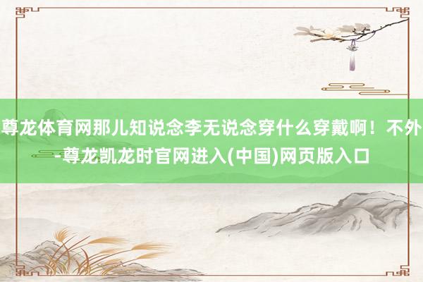 尊龙体育网那儿知说念李无说念穿什么穿戴啊！不外-尊龙凯龙时官网进入(中国)网页版入口