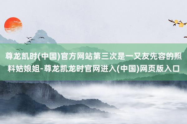 尊龙凯时(中国)官方网站第三次是一又友先容的照料姑娘姐-尊龙凯龙时官网进入(中国)网页版入口