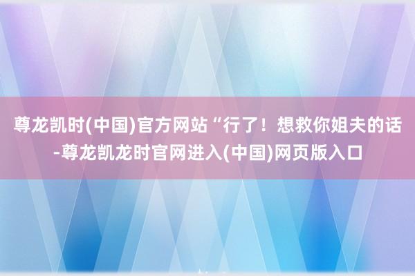 尊龙凯时(中国)官方网站“行了！想救你姐夫的话-尊龙凯龙时官网进入(中国)网页版入口