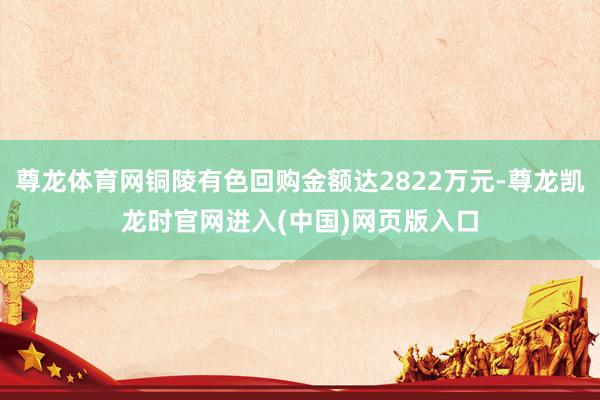 尊龙体育网铜陵有色回购金额达2822万元-尊龙凯龙时官网进入(中国)网页版入口