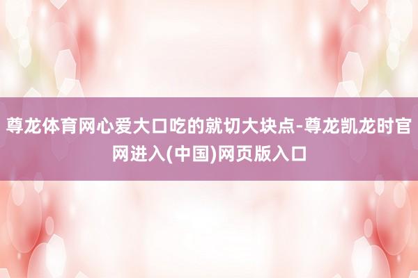 尊龙体育网心爱大口吃的就切大块点-尊龙凯龙时官网进入(中国)网页版入口