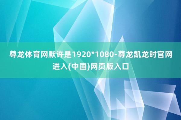 尊龙体育网默许是1920*1080-尊龙凯龙时官网进入(中国)网页版入口