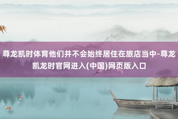 尊龙凯时体育他们并不会始终居住在旅店当中-尊龙凯龙时官网进入(中国)网页版入口