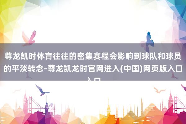 尊龙凯时体育往往的密集赛程会影响到球队和球员的平淡转念-尊龙凯龙时官网进入(中国)网页版入口