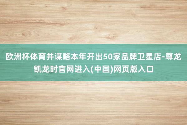欧洲杯体育并谋略本年开出50家品牌卫星店-尊龙凯龙时官网进入(中国)网页版入口