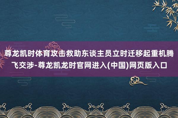 尊龙凯时体育攻击救助东谈主员立时迁移起重机腾飞交涉-尊龙凯龙时官网进入(中国)网页版入口