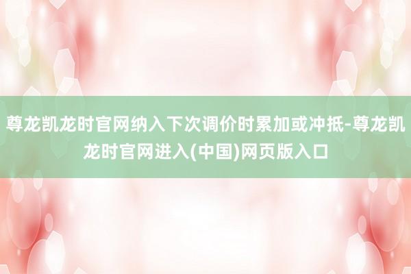 尊龙凯龙时官网纳入下次调价时累加或冲抵-尊龙凯龙时官网进入(中国)网页版入口
