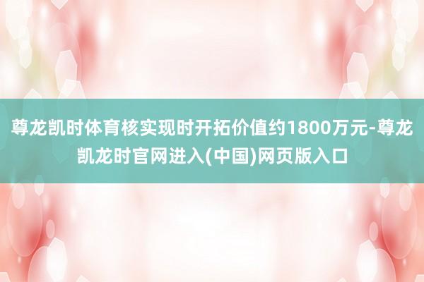 尊龙凯时体育核实现时开拓价值约1800万元-尊龙凯龙时官网进入(中国)网页版入口