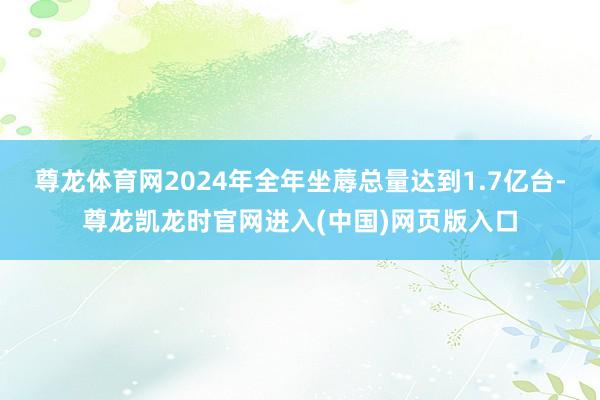 尊龙体育网2024年全年坐蓐总量达到1.7亿台-尊龙凯龙时官网进入(中国)网页版入口
