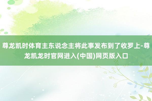 尊龙凯时体育主东说念主将此事发布到了收罗上-尊龙凯龙时官网进入(中国)网页版入口