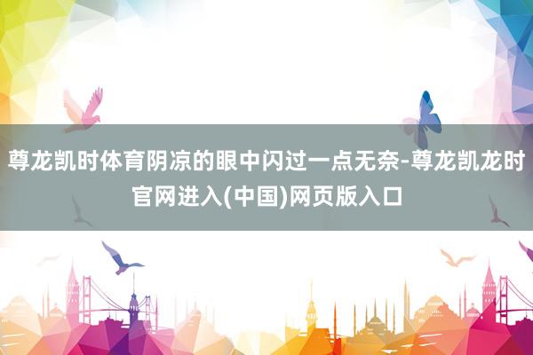 尊龙凯时体育阴凉的眼中闪过一点无奈-尊龙凯龙时官网进入(中国)网页版入口