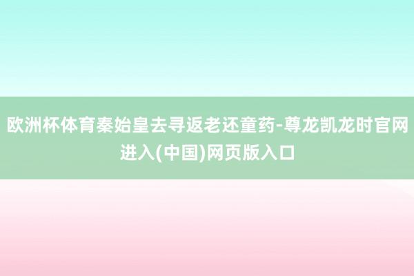 欧洲杯体育秦始皇去寻返老还童药-尊龙凯龙时官网进入(中国)网页版入口