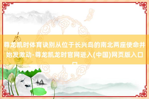 尊龙凯时体育诀别从位于长兴岛的南北两座使命井始发激动-尊龙凯龙时官网进入(中国)网页版入口
