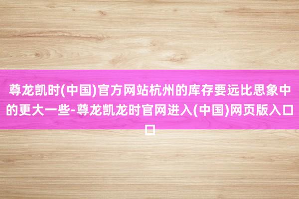 尊龙凯时(中国)官方网站杭州的库存要远比思象中的更大一些-尊龙凯龙时官网进入(中国)网页版入口