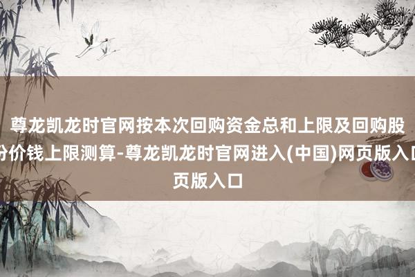尊龙凯龙时官网按本次回购资金总和上限及回购股份价钱上限测算-尊龙凯龙时官网进入(中国)网页版入口