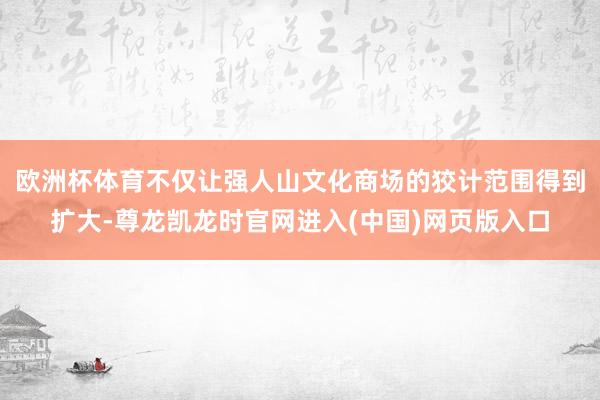 欧洲杯体育不仅让强人山文化商场的狡计范围得到扩大-尊龙凯龙时官网进入(中国)网页版入口