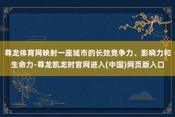 尊龙体育网映射一座城市的长效竞争力、影响力和生命力-尊龙凯龙时官网进入(中国)网页版入口