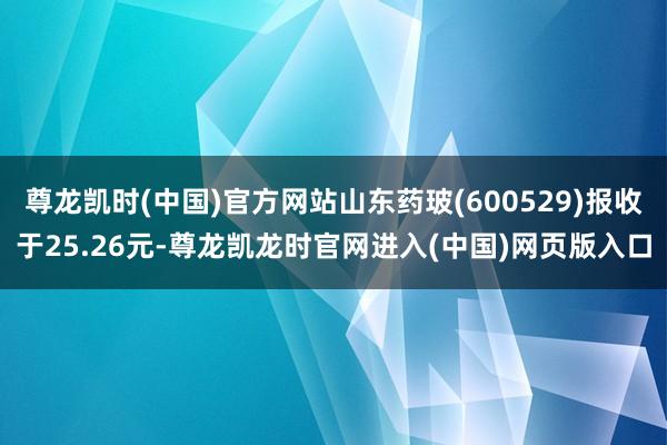 尊龙凯时(中国)官方网站山东药玻(600529)报收于25.26元-尊龙凯龙时官网进入(中国)网页版入口
