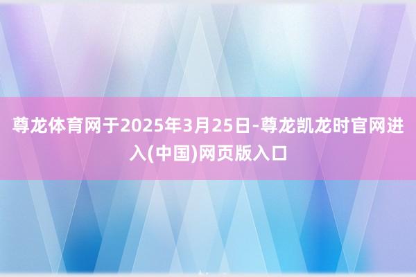 尊龙体育网于2025年3月25日-尊龙凯龙时官网进入(中国)网页版入口