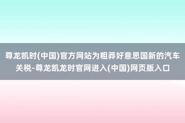 尊龙凯时(中国)官方网站为粗莽好意思国新的汽车关税-尊龙凯龙时官网进入(中国)网页版入口