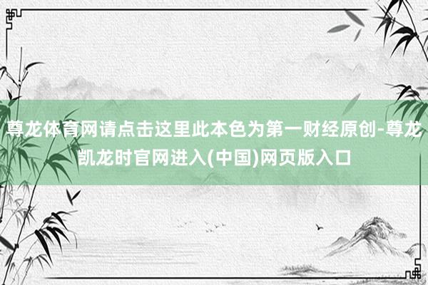 尊龙体育网请点击这里此本色为第一财经原创-尊龙凯龙时官网进入(中国)网页版入口