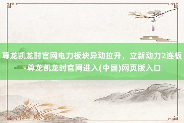 尊龙凯龙时官网电力板块异动拉升，立新动力2连板-尊龙凯龙时官网进入(中国)网页版入口