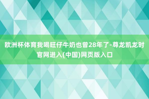 欧洲杯体育我喝旺仔牛奶也曾28年了-尊龙凯龙时官网进入(中国)网页版入口