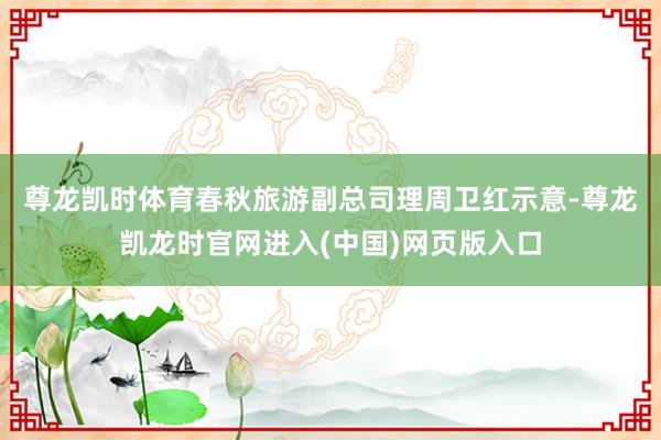 尊龙凯时体育　　春秋旅游副总司理周卫红示意-尊龙凯龙时官网进入(中国)网页版入口