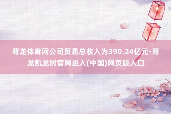 尊龙体育网　　公司贸易总收入为390.24亿元-尊龙凯龙时官网进入(中国)网页版入口