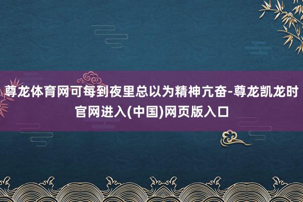 尊龙体育网可每到夜里总以为精神亢奋-尊龙凯龙时官网进入(中国)网页版入口