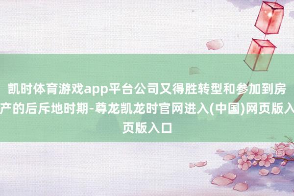 凯时体育游戏app平台公司又得胜转型和参加到房地产的后斥地时期-尊龙凯龙时官网进入(中国)网页版入口