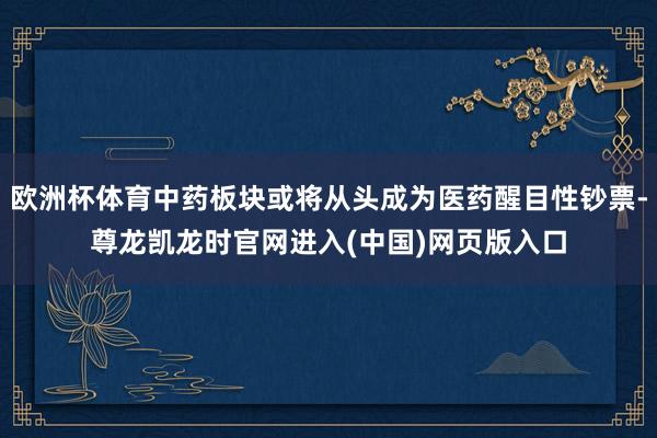 欧洲杯体育中药板块或将从头成为医药醒目性钞票-尊龙凯龙时官网进入(中国)网页版入口