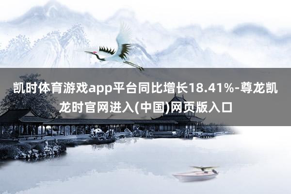凯时体育游戏app平台同比增长18.41%-尊龙凯龙时官网进入(中国)网页版入口