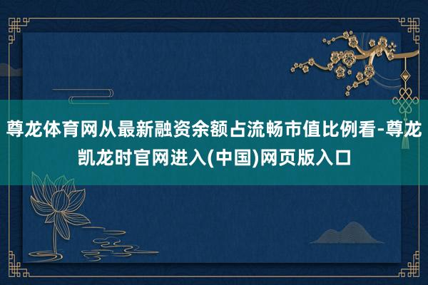 尊龙体育网从最新融资余额占流畅市值比例看-尊龙凯龙时官网进入(中国)网页版入口