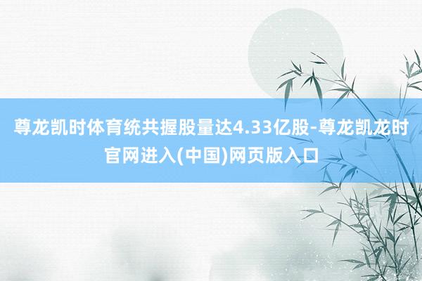 尊龙凯时体育统共握股量达4.33亿股-尊龙凯龙时官网进入(中国)网页版入口