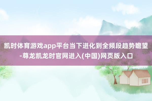 凯时体育游戏app平台当下进化到全频段趋势瞻望-尊龙凯龙时官网进入(中国)网页版入口