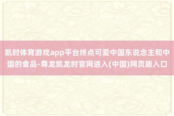 凯时体育游戏app平台终点可爱中国东说念主和中国的食品-尊龙凯龙时官网进入(中国)网页版入口