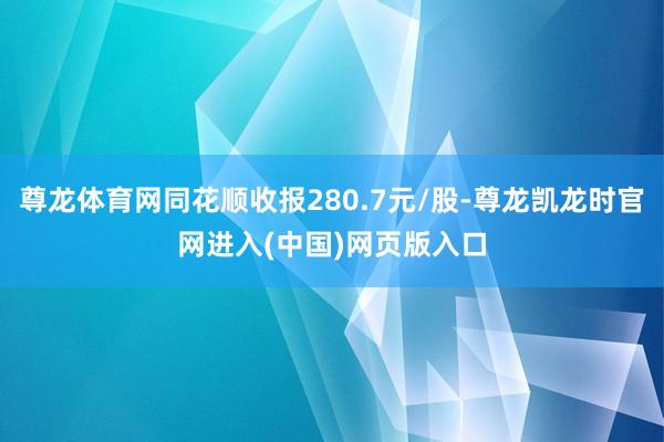 尊龙体育网同花顺收报280.7元/股-尊龙凯龙时官网进入(中国)网页版入口