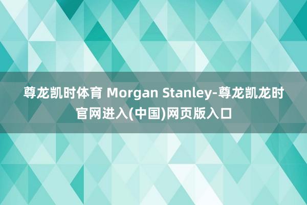 尊龙凯时体育 Morgan Stanley-尊龙凯龙时官网进入(中国)网页版入口
