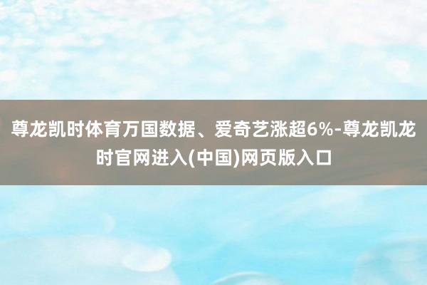 尊龙凯时体育万国数据、爱奇艺涨超6%-尊龙凯龙时官网进入(中国)网页版入口