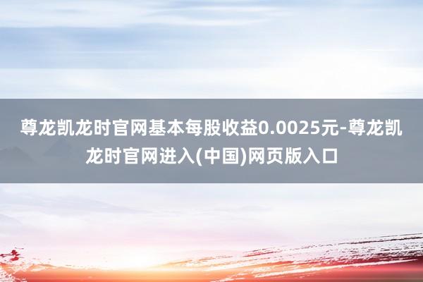 尊龙凯龙时官网基本每股收益0.0025元-尊龙凯龙时官网进入(中国)网页版入口