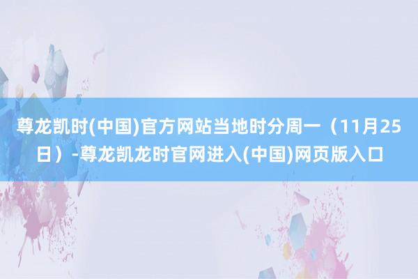 尊龙凯时(中国)官方网站当地时分周一（11月25日）-尊龙凯龙时官网进入(中国)网页版入口