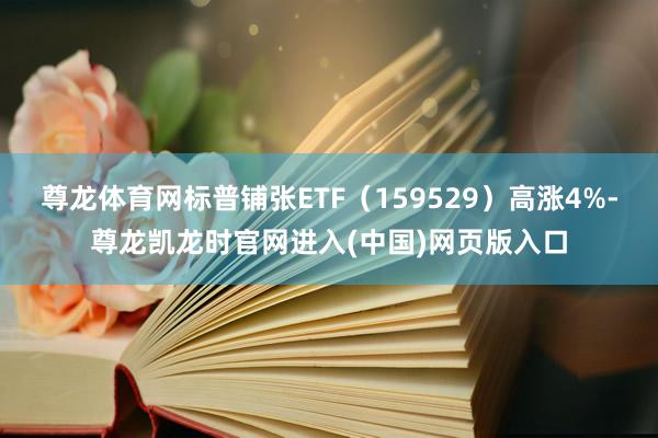 尊龙体育网标普铺张ETF（159529）高涨4%-尊龙凯龙时官网进入(中国)网页版入口