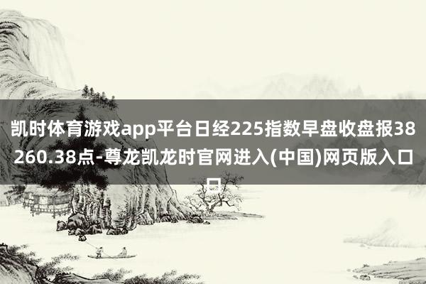 凯时体育游戏app平台日经225指数早盘收盘报38260.38点-尊龙凯龙时官网进入(中国)网页版入口